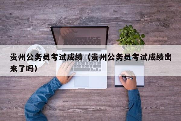 贵州公务员考试成绩（贵州公务员考试成绩出来了吗）