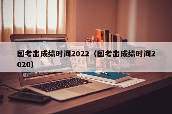 国考出成绩时间2022（国考出成绩时间2020）