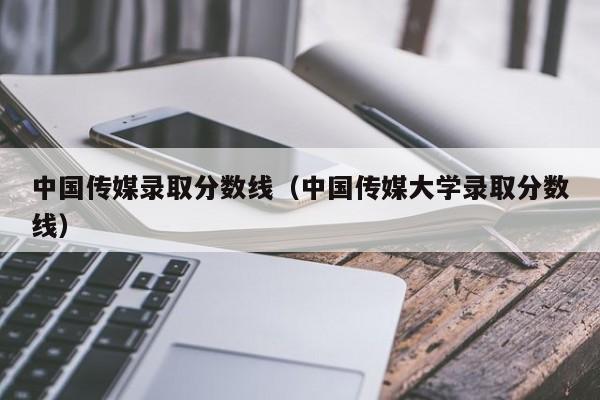 中国传媒录取分数线（中国传媒大学录取分数线）