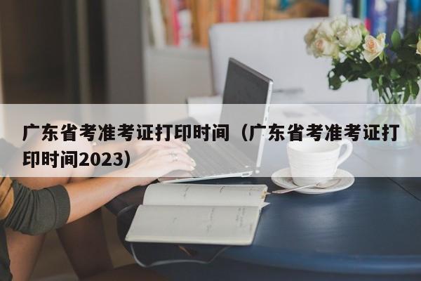 广东省考准考证打印时间（广东省考准考证打印时间2023）