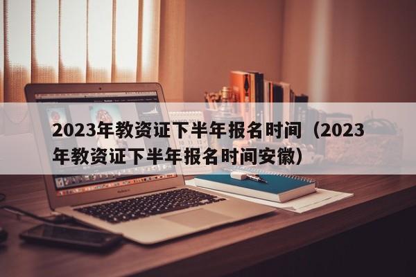 2023年教资证下半年报名时间（2023年教资证下半年报名时间安徽）