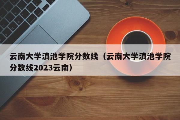 云南大学滇池学院分数线（云南大学滇池学院分数线2023云南）