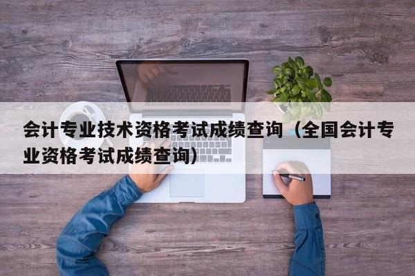 会计专业技术资格考试成绩查询（全国会计专业资格考试成绩查询）