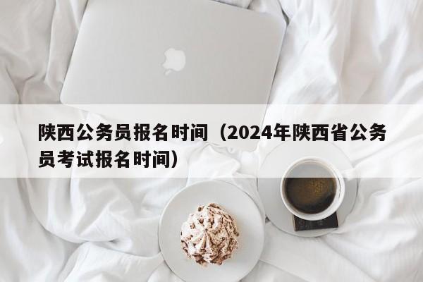 陕西公务员报名时间（2024年陕西省公务员考试报名时间）