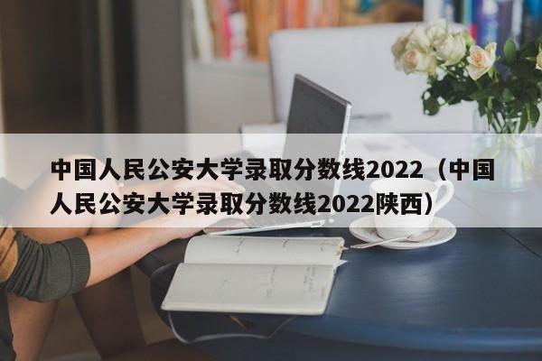 中国人民公安大学录取分数线2022（中国人民公安大学录取分数线2022陕西）