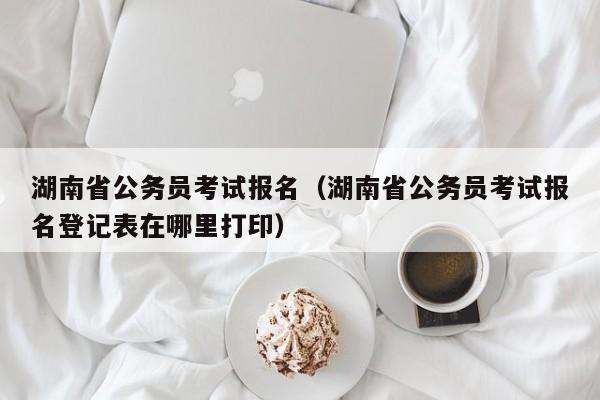 湖南省公务员考试报名（湖南省公务员考试报名登记表在哪里打印）