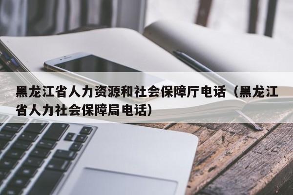 黑龙江省人力资源和社会保障厅电话（黑龙江省人力社会保障局电话）