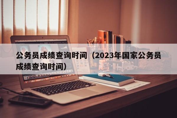 公务员成绩查询时间（2023年国家公务员成绩查询时间）