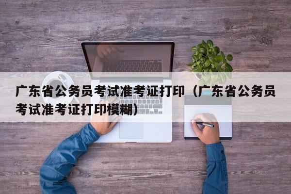 广东省公务员考试准考证打印（广东省公务员考试准考证打印模糊）