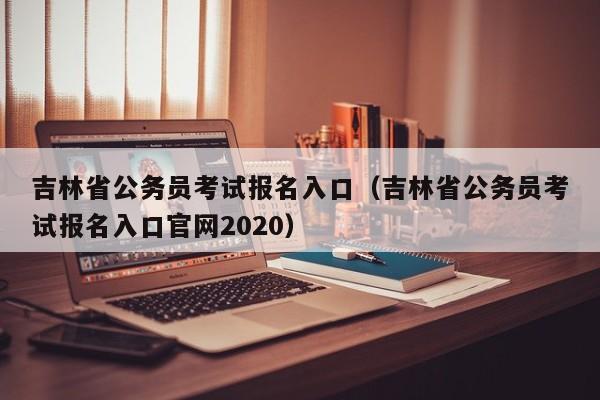 吉林省公务员考试报名入口（吉林省公务员考试报名入口官网2020）