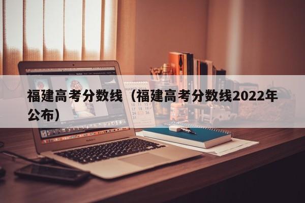 福建高考分数线（福建高考分数线2022年公布）