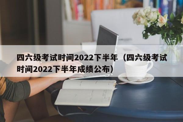 四六级考试时间2022下半年（四六级考试时间2022下半年成绩公布）