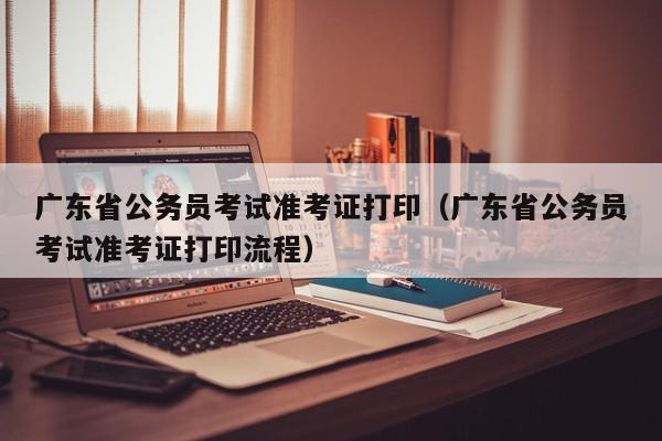 广东省公务员考试准考证打印（广东省公务员考试准考证打印流程）