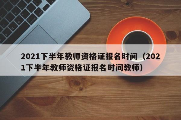 2021下半年教师资格证报名时间（2021下半年教师资格证报名时间教师）