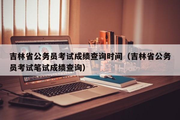 吉林省公务员考试成绩查询时间（吉林省公务员考试笔试成绩查询）