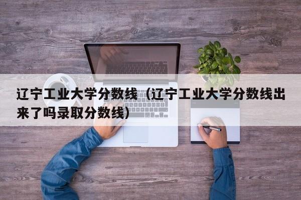 辽宁工业大学分数线（辽宁工业大学分数线出来了吗录取分数线）