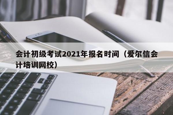 会计初级考试2021年报名时间（爱尔信会计培训网校）