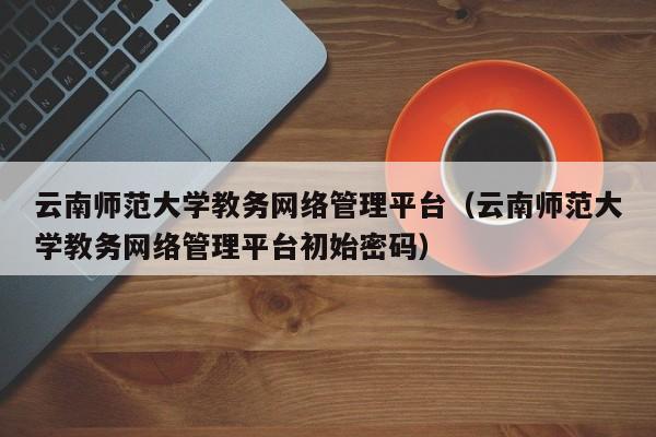 云南师范大学教务网络管理平台（云南师范大学教务网络管理平台初始密码）