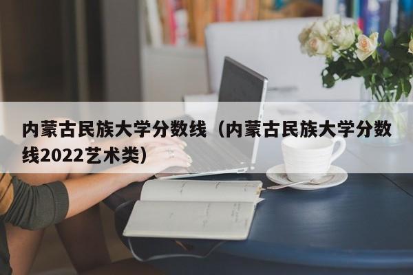 内蒙古民族大学分数线（内蒙古民族大学分数线2022艺术类）