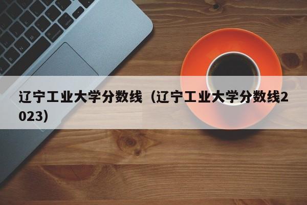 辽宁工业大学分数线（辽宁工业大学分数线2023）