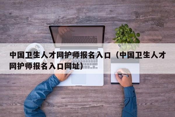 中国卫生人才网护师报名入口（中国卫生人才网护师报名入口网址）