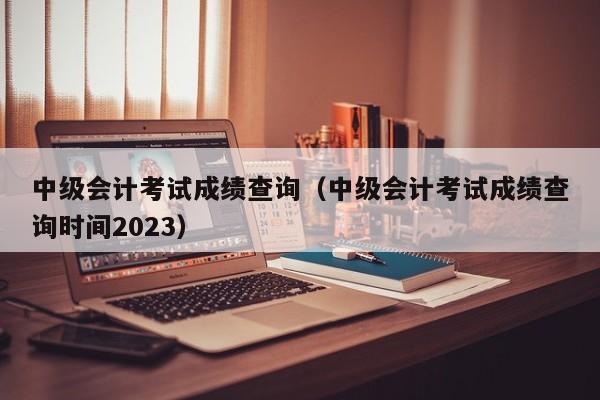 中级会计考试成绩查询（中级会计考试成绩查询时间2023）