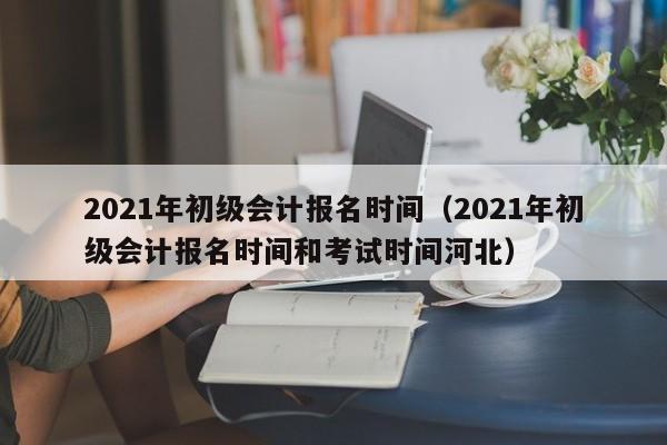 2021年初级会计报名时间（2021年初级会计报名时间和考试时间河北）