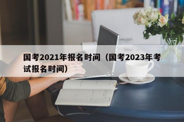 国考2021年报名时间（国考2023年考试报名时间）