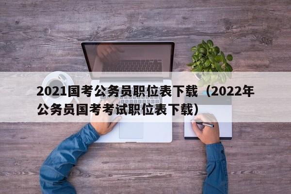 2021国考公务员职位表下载（2022年公务员国考考试职位表下载）