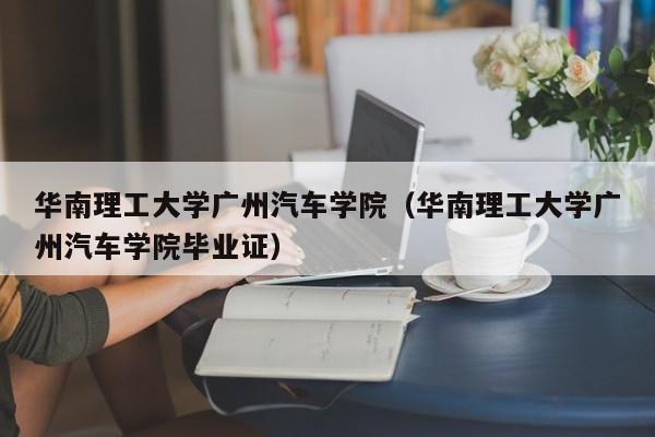 华南理工大学广州汽车学院（华南理工大学广州汽车学院毕业证）