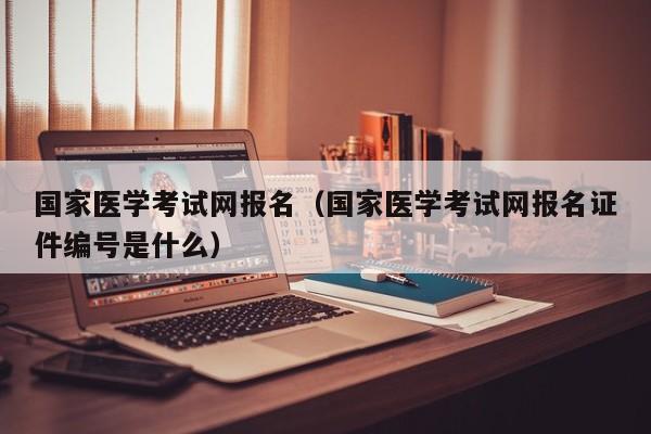 国家医学考试网报名（国家医学考试网报名证件编号是什么）