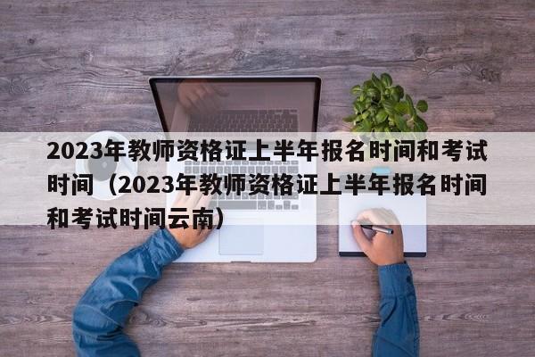 2023年教师资格证上半年报名时间和考试时间（2023年教师资格证上半年报名时间和考试时间云南）