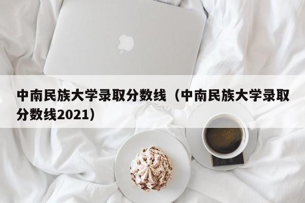 中南民族大学录取分数线（中南民族大学录取分数线2021）