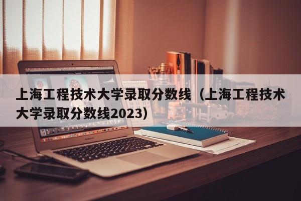 上海工程技术大学录取分数线（上海工程技术大学录取分数线2023）