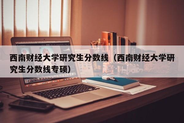 西南财经大学研究生分数线（西南财经大学研究生分数线专硕）