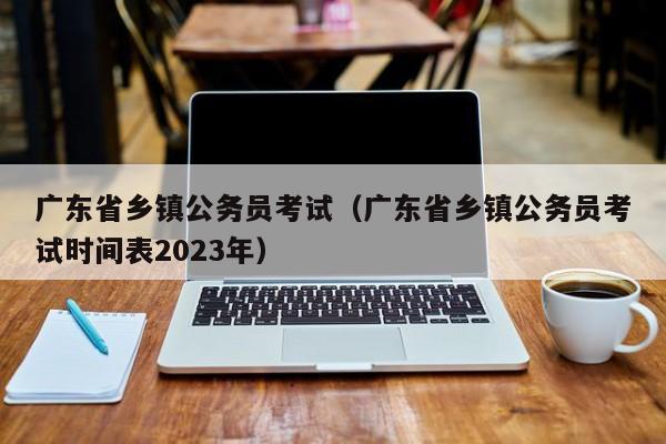 广东省乡镇公务员考试（广东省乡镇公务员考试时间表2023年）