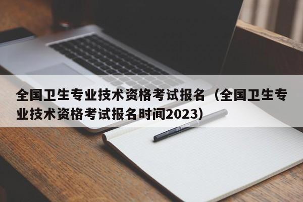 全国卫生专业技术资格考试报名（全国卫生专业技术资格考试报名时间2023）