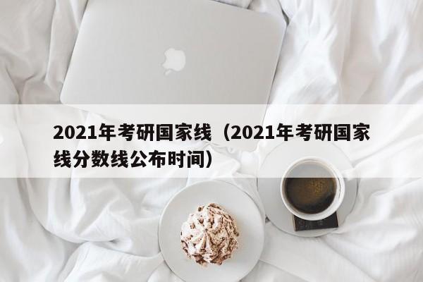 2021年考研国家线（2021年考研国家线分数线公布时间）