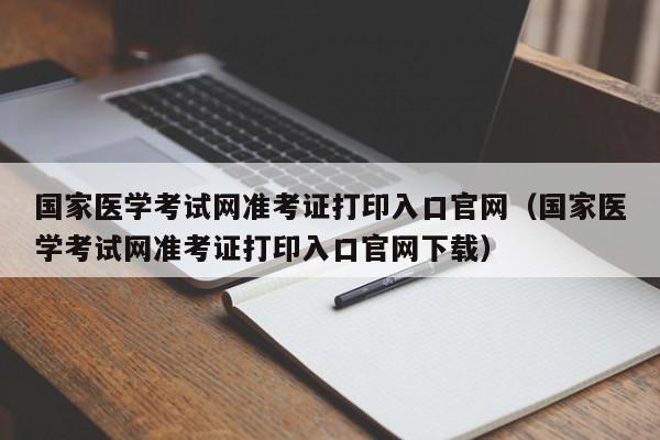 国家医学考试网准考证打印入口官网（国家医学考试网准考证打印入口官网下载）