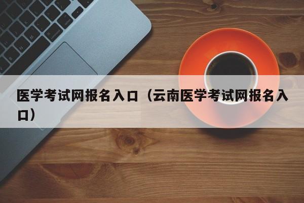 医学考试网报名入口（云南医学考试网报名入口）