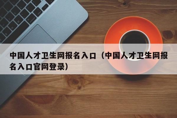 中国人才卫生网报名入口（中国人才卫生网报名入口官网登录）