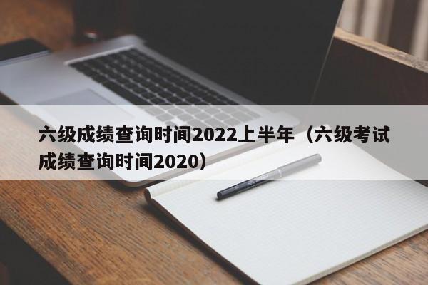 六级成绩查询时间2022上半年（六级考试成绩查询时间2020）