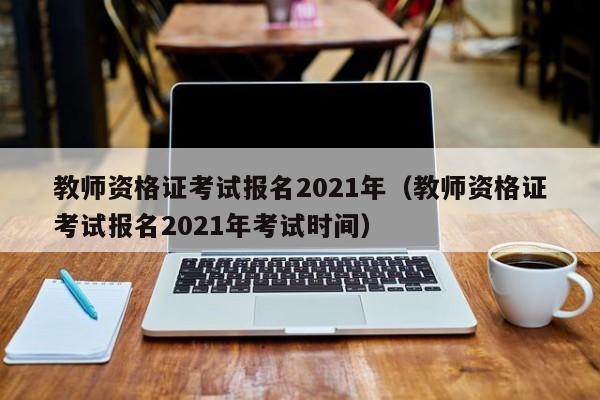 教师资格证考试报名2021年（教师资格证考试报名2021年考试时间）