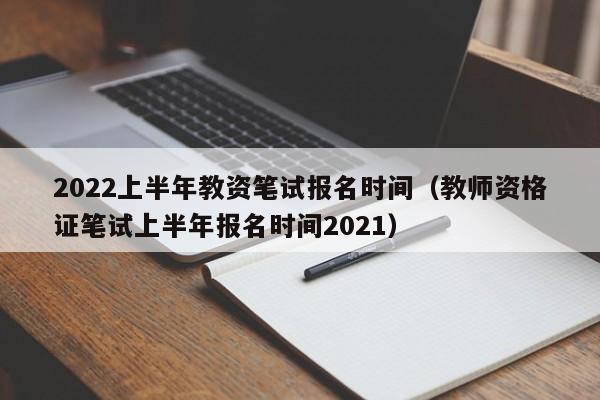 2022上半年教资笔试报名时间（教师资格证笔试上半年报名时间2021）