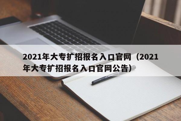 2021年大专扩招报名入口官网（2021年大专扩招报名入口官网公告）