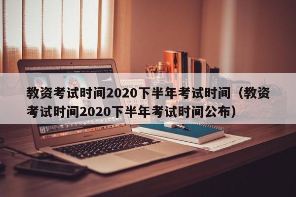 教资考试时间2020下半年考试时间（教资考试时间2020下半年考试时间公布）