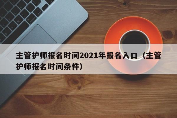 主管护师报名时间2021年报名入口（主管护师报名时间条件）