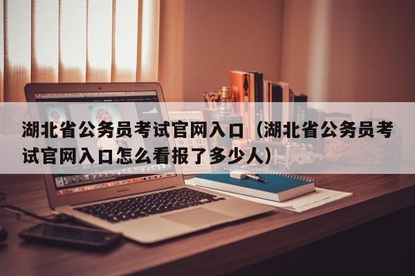 湖北省公务员考试官网入口（湖北省公务员考试官网入口怎么看报了多少人）