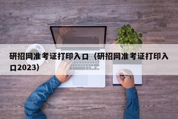 研招网准考证打印入口（研招网准考证打印入口2023）