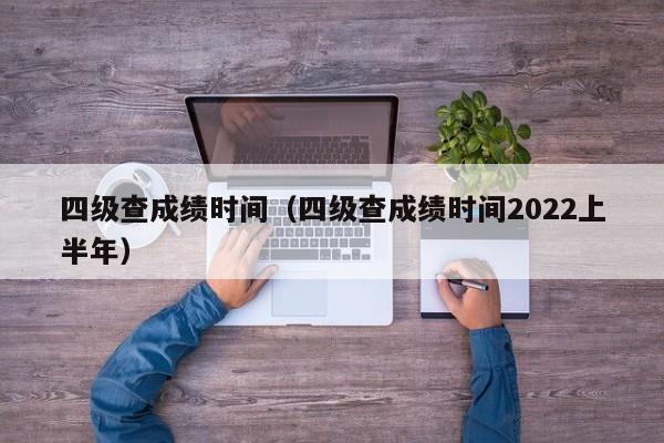 四级查成绩时间（四级查成绩时间2022上半年）